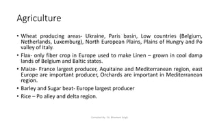 Agriculture
• Wheat producing areas- Ukraine, Paris basin, Low countries (Belgium,
Netherlands, Luxemburg), North European Plains, Plains of Hungry and Po
valley of Italy.
• Flax- only fiber crop in Europe used to make Linen – grown in cool damp
lands of Belgium and Baltic states.
• Maize- France largest producer, Aquitaine and Mediterranean region, east
Europe are important producer, Orchards are important in Mediterranean
region.
• Barley and Sugar beat- Europe largest producer
• Rice – Po alley and delta region.
Compiled By - Dr. Bheekam Singh
 