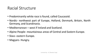 Racial Structure
• Predominantly white race is found, called Caucasoid.
• Nordic- northwest part of Europe, Holland, Denmark, Britain, North
Germany, and Scandinavia.
• Mediterranean – west if Ireland and Scotland.
• Alpine People- mountainous areas of Central and Eastern Europe.
• Slavs- eastern Europe.
• Magyars- Hungry.
Compiled By - Dr. Bheekam Singh
 