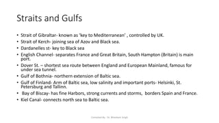 Straits and Gulfs
• Strait of Gibraltar- known as ‘key to Mediterranean’ , controlled by UK.
• Strait of Kerch- joining sea of Azov and Black sea.
• Dardanelles st- key to Black sea
• English Channel- separates France and Great Britain, South Hampton (Britain) is main
port.
• Dover St. – shortest sea route between England and European Mainland, famous for
under sea tunnel.
• Gulf of Bothnia- northern extension of Baltic sea.
• Gulf of Finland- Arm of Baltic sea, low salinity and important ports- Helsinki, St.
Petersburg and Tallinn.
• Bay of Biscay- has fine Harbors, strong currents and storms, borders Spain and France.
• Kiel Canal- connects north sea to Baltic sea.
Compiled By - Dr. Bheekam Singh
 