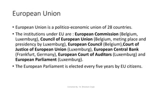 European Union
• European Union is a politico-economic union of 28 countries.
• The institutions under EU are : European Commission (Belgium,
Luxemburg), Council of European Union (Belgium, meting place and
presidency by Luxemburg), European Council (Belgium),Court of
Justice of European Union (Luxemburg), European Central Bank
(Frankfurt, Germany), European Court of Auditors (Luxemburg) and
European Parliament (Luxemburg).
• The European Parliament is elected every five years by EU citizens.
Compiled By - Dr. Bheekam Singh
 