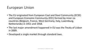 European Union
• The EU originated from European Coal and Steel Community (ECSE)
and European Economic Community (EEC) formed by inner six
countries (Belgium, France, West Germany, Italy, Luxemburg,
Netherlands) in 1951 and 1958.
• The last major amendment happened in EU was the Treaty of Lisbon
in 2009.
• Developed a single market through standard laws.
Compiled By - Dr. Bheekam Singh
 