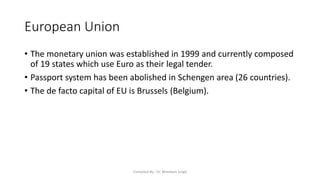 European Union
• The monetary union was established in 1999 and currently composed
of 19 states which use Euro as their legal tender.
• Passport system has been abolished in Schengen area (26 countries).
• The de facto capital of EU is Brussels (Belgium).
Compiled By - Dr. Bheekam Singh
 