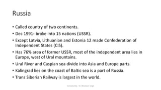 Russia
• Called country of two continents.
• Dec 1991- broke into 15 nations (USSR).
• Except Latvia, Lithuanian and Estonia 12 made Confederation of
Independent States (CIS).
• Has 76% area of former USSR, most of the independent area lies in
Europe, west of Ural mountains.
• Ural River and Caspian sea divide into Asia and Europe parts.
• Kalingrad lies on the coast of Baltic sea is a part of Russia.
• Trans Siberian Railway is largest in the world.
Compiled By - Dr. Bheekam Singh
 