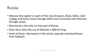 Russia
• Moscow the capital is a port of five seas (Caspian, Black, Baltic, Lake
Ludoga and Arctic ocean through white sea) connected with Moscow
through canals.
• Murmansk is the only ice free port of Russia.
• River Amur falls into sea of Okhotsk is 400 km long.
• Strait of Tartar- Narrowest in the world, separate mainland Russia
from Sakhalin.
Compiled By - Dr. Bheekam Singh
 