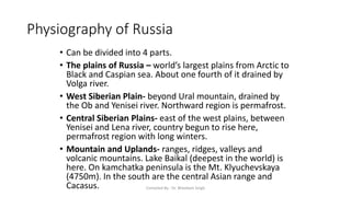 Physiography of Russia
• Can be divided into 4 parts.
• The plains of Russia – world’s largest plains from Arctic to
Black and Caspian sea. About one fourth of it drained by
Volga river.
• West Siberian Plain- beyond Ural mountain, drained by
the Ob and Yenisei river. Northward region is permafrost.
• Central Siberian Plains- east of the west plains, between
Yenisei and Lena river, country begun to rise here,
permafrost region with long winters.
• Mountain and Uplands- ranges, ridges, valleys and
volcanic mountains. Lake Baikal (deepest in the world) is
here. On kamchatka peninsula is the Mt. Klyuchevskaya
(4750m). In the south are the central Asian range and
Cacasus. Compiled By - Dr. Bheekam Singh
 