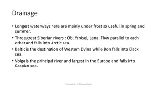 Drainage
• Longest waterways here are mainly under frost so useful in spring and
summer.
• Three great Siberian rivers : Ob, Yenisei, Lena. Flow parallel to each
other and falls into Arctic sea.
• Baltic is the destination of Western Dvina while Don falls into Black
sea.
• Volga is the principal river and largest in the Europe and falls into
Caspian sea.
Compiled By - Dr. Bheekam Singh
 