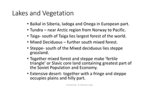 Lakes and Vegetation
• Baikal in Siberia, ladoga and Onega in European part.
• Tundra – near Arctic region from Norway to Pacific.
• Taiga- south of Taiga lies largest forest of the world.
• Mixed Deciduous – further south mixed forest.
• Steppe- south of the Mixed deciduous lies steppe
grassland.
• Together mixed forest and steppe make ‘fertile
triangle’ or Slavic core land containing greatest part of
the Soviet Population and Economy.
• Extensive desert- together with a fringe and steppe
occupies plains and hilly part.
Compiled By - Dr. Bheekam Singh
 