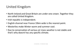 United Kingdom
• North Ireland and Great Britain are under one crown. Together they
are called United Kingdom.
• Irish republic is independent.
• English channel near France 33km wide is the nearest point.
• Westerlies make Winter warm and summer cool.
• Due to conservation of various air mass weather is not stable and
that’s why doesnt has any specific climate.
Compiled By - Dr. Bheekam Singh
 