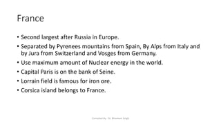 France
• Second largest after Russia in Europe.
• Separated by Pyrenees mountains from Spain, By Alps from Italy and
by Jura from Switzerland and Vosges from Germany.
• Use maximum amount of Nuclear energy in the world.
• Capital Paris is on the bank of Seine.
• Lorrain field is famous for iron ore.
• Corsica island belongs to France.
Compiled By - Dr. Bheekam Singh
 