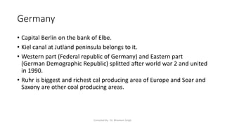 Germany
• Capital Berlin on the bank of Elbe.
• Kiel canal at Jutland peninsula belongs to it.
• Western part (Federal republic of Germany) and Eastern part
(German Demographic Republic) splitted after world war 2 and united
in 1990.
• Ruhr is biggest and richest cal producing area of Europe and Soar and
Saxony are other coal producing areas.
Compiled By - Dr. Bheekam Singh
 