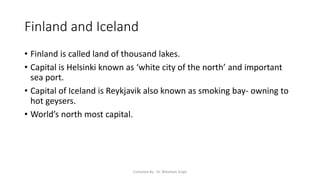 Finland and Iceland
• Finland is called land of thousand lakes.
• Capital is Helsinki known as ‘white city of the north’ and important
sea port.
• Capital of Iceland is Reykjavik also known as smoking bay- owning to
hot geysers.
• World’s north most capital.
Compiled By - Dr. Bheekam Singh
 