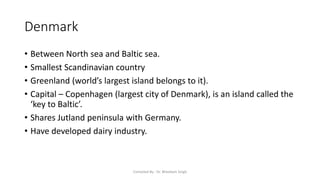 Denmark
• Between North sea and Baltic sea.
• Smallest Scandinavian country
• Greenland (world’s largest island belongs to it).
• Capital – Copenhagen (largest city of Denmark), is an island called the
‘key to Baltic’.
• Shares Jutland peninsula with Germany.
• Have developed dairy industry.
Compiled By - Dr. Bheekam Singh
 