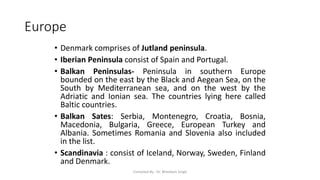 Europe
• Denmark comprises of Jutland peninsula.
• Iberian Peninsula consist of Spain and Portugal.
• Balkan Peninsulas- Peninsula in southern Europe
bounded on the east by the Black and Aegean Sea, on the
South by Mediterranean sea, and on the west by the
Adriatic and Ionian sea. The countries lying here called
Baltic countries.
• Balkan Sates: Serbia, Montenegro, Croatia, Bosnia,
Macedonia, Bulgaria, Greece, European Turkey and
Albania. Sometimes Romania and Slovenia also included
in the list.
• Scandinavia : consist of Iceland, Norway, Sweden, Finland
and Denmark.
Compiled By - Dr. Bheekam Singh
 