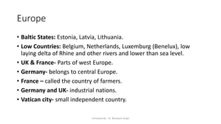 Europe
• Baltic States: Estonia, Latvia, Lithuania.
• Low Countries: Belgium, Netherlands, Luxemburg (Benelux), low
laying delta of Rhine and other rivers and lower than sea level.
• UK & France- Parts of west Europe.
• Germany- belongs to central Europe.
• France – called the country of farmers.
• Germany and UK- industrial nations.
• Vatican city- small independent country.
Compiled By - Dr. Bheekam Singh
 