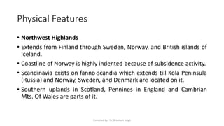 Physical Features
• Northwest Highlands
• Extends from Finland through Sweden, Norway, and British islands of
Iceland.
• Coastline of Norway is highly indented because of subsidence activity.
• Scandinavia exists on fanno-scandia which extends till Kola Peninsula
(Russia) and Norway, Sweden, and Denmark are located on it.
• Southern uplands in Scotland, Pennines in England and Cambrian
Mts. Of Wales are parts of it.
Compiled By - Dr. Bheekam Singh
 