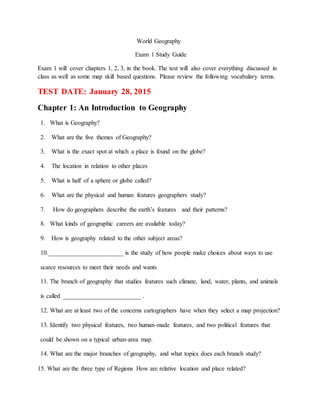 World Geography
Exam 1 Study Guide
Exam 1 will cover chapters 1, 2, 3, in the book. The test will also cover everything discussed in
class as well as some map skill based questions. Please review the following vocabulary terms.
TEST DATE: January 28, 2015
Chapter 1: An Introduction to Geography
1. What is Geography?
2. What are the five themes of Geography?
3. What is the exact spot at which a place is found on the globe?
4. The location in relation to other places
5. What is half of a sphere or globe called?
6. What are the physical and human features geographers study?
7. How do geographers describe the earth’s features and their patterns?
8. What kinds of geographic careers are available today?
9. How is geography related to the other subject areas?
10.________________________ is the study of how people make choices about ways to use
scarce resources to meet their needs and wants
11. The branch of geography that studies features such climate, land, water, plants, and animals
is called _________________________ .
12. What are at least two of the concerns cartographers have when they select a map projection?
13. Identify two physical features, two human-made features, and two political features that
could be shown on a typical urban-area map.
14. What are the major branches of geography, and what topics does each branch study?
15. What are the three type of Regions How are relative location and place related?
 