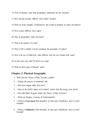 16. How do thematic maps help geographers understand the five elements?
17. How absolute location different from relative location?
18. What are some examples of information that would be included in a place description?
19. How is place different from region?
20. Why do geographers study movement?
21. What is the purpose of a map?
22. Why is GIS a valuable tool for examining the geography of a place?
23. How is the use of small-scale maps different from the use of large-scale maps?
24. In what ways may relief be shown on a map?
25. What are three types of thematic maps?
Chapter 2: Physical Geography
1. What does the Theory of Plate Tectonics explain?
2. --Explain the process of continental drift.
3. --How does magma differ from lava?
4. --How are the Earth’s plates set in motion? (where does the energy come from?)
5. --How did Alfred Wegener further the Theory of Plate Tectonics?
6. --What was Pangaea, Laurasia, & Gondwanaland?
7. --What is a Convergent Plate Boundary & what type of landform/s does it create?
Example?
8. --What is a Subduction Plate Boundary & what type of landform/s does it create?
Example?
 