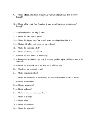9. --What is a Transform Plate Boundary & what type of landform/s does it create?
Example?
10. --What is a Divergent Plate Boundary & what type of landform/s does it create?
Example?
11. --What and where is the Ring of Fire?
12. --What is the Mid-Atlantic Ridge?
13. --What is the deepest part of the ocean? What type of plate boundary is it?
14. --What are rift valleys and where can one be found?
15. --What is the continental shelf?
16. --What is weathering and erosion?
17. --What is the main product of weathering?
18. --Sheet glaciers (continental glaciers) & mountain glaciers (alpine glaciers)---what is the
difference?
19. --What is the hydrologic cycle and what are its different parts?
20. --What drives the hydrologic cycle?
21. --What is evapotranspiration?
22. --What is the distribution of water around the world? (How much is salty vs. fresh?)
23. --What is desalinization?
24. --What are headwaters?
25. --What is a tributary?
26. --What is a watershed or drainage basin?
27. --What is an estuary?
28. --What is a delta?
29. --What is groundwater?
30. --What is the water table?
 