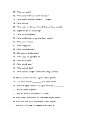 31. --What is an aquifer?
32. --What are renewable resources? Examples?
33. --What are non-renewable resources? Examples?
34. --What is humus?
35. --What are the soil horizons (Topsoil, Subsoil, Parent Material)
36. --Explain the process of leaching?
37. --What is contour plowing?
38. --What is soil exhaustion and how does it happen?
39. --What is crop rotation?
40. --What is irrigation?
41. --What is soil salinization?
42. --Deforestation & reforestation?
43. --What is acid rain a product of?
44. --What are aqueducts?
45. --What is fossil water?
46. --What are fossil fuels?
47. --What are some examples of renewable energy resources?
48. List four elements that cause regional climate patterns.
49. Most places near the __________ have warm climates.
50. Areas with higher elevation in a region are usually __________
51. What is savanna vegetation?
52. What are the three characteristics of climate?
53. What climate zone receives the least amount of precipitation?
54. What area of the world do monsoons usually occur in?
55. What area of the world do typhoons usually occur in?
 