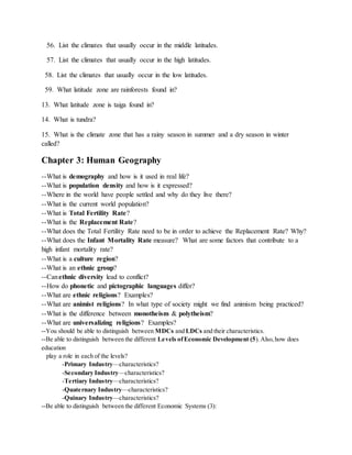 56. List the climates that usually occur in the middle latitudes.
57. List the climates that usually occur in the high latitudes.
58. List the climates that usually occur in the low latitudes.
59. What latitude zone are rainforests found in?
13. What latitude zone is taiga found in?
14. What is tundra?
15. What is the climate zone that has a rainy season in summer and a dry season in winter
called?
Chapter 3: Human Geography
--What is demography and how is it used in real life?
--What is population density and how is it expressed?
--Where in the world have people settled and why do they live there?
--What is the current world population?
--What is Total Fertility Rate?
--What is the Replacement Rate?
--What does the Total Fertility Rate need to be in order to achieve the Replacement Rate? Why?
--What does the Infant Mortality Rate measure? What are some factors that contribute to a
high infant mortality rate?
--What is a culture region?
--What is an ethnic group?
--Canethnic diversity lead to conflict?
--How do phonetic and pictographic languages differ?
--What are ethnic religions? Examples?
--What are animist religions? In what type of society might we find animism being practiced?
--What is the difference between monotheism & polytheism?
--What are universalizing religions? Examples?
--You should be able to distinguish between MDCs and LDCs and their characteristics.
--Be able to distinguish between the different Levels ofEconomic Development (5).Also,how does
education
play a role in each of the levels?
-Primary Industry—characteristics?
-Secondary Industry—characteristics?
-Tertiary Industry—characteristics?
-Quaternary Industry—characteristics?
-Quinary Industry—characteristics?
--Be able to distinguish between the different Economic Systems (3):
 
