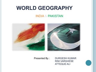 WORLD GEOGRAPHY
     INDIA & PAKISTAN




    Presented By :   DURGESH KUMAR
                     RINI VARGHESE
                     ATTEQUE ALI
 