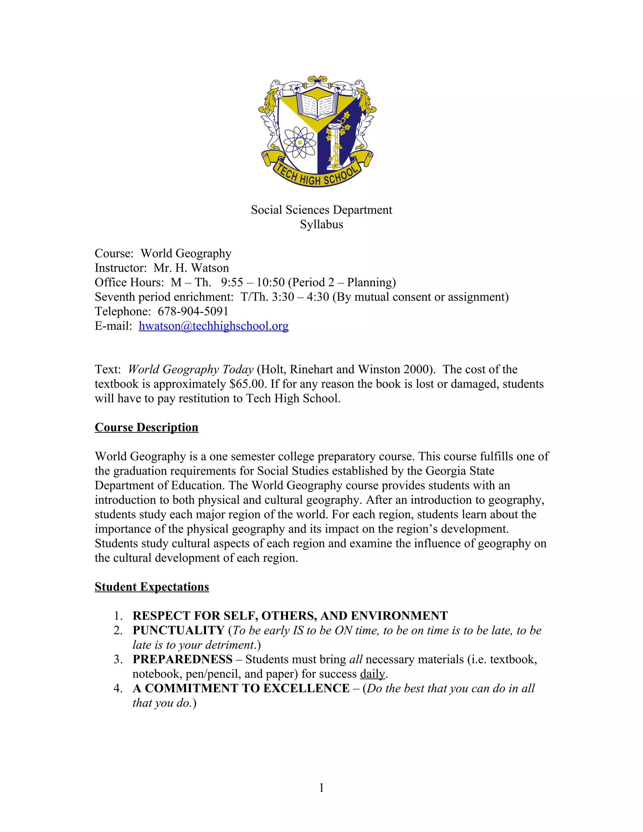 Social Sciences Department
                                        Syllabus

Course: World Geography
Instructor: Mr. H. Watson
Office Hours: M – Th. 9:55 – 10:50 (Period 2 – Planning)
Seventh period enrichment: T/Th. 3:30 – 4:30 (By mutual consent or assignment)
Telephone: 678-904-5091
E-mail: hwatson@techhighschool.org


Text: World Geography Today (Holt, Rinehart and Winston 2000). The cost of the
textbook is approximately $65.00. If for any reason the book is lost or damaged, students
will have to pay restitution to Tech High School.

Course Description

World Geography is a one semester college preparatory course. This course fulfills one of
the graduation requirements for Social Studies established by the Georgia State
Department of Education. The World Geography course provides students with an
introduction to both physical and cultural geography. After an introduction to geography,
students study each major region of the world. For each region, students learn about the
importance of the physical geography and its impact on the region’s development.
Students study cultural aspects of each region and examine the influence of geography on
the cultural development of each region.

Student Expectations

   1. RESPECT FOR SELF, OTHERS, AND ENVIRONMENT
   2. PUNCTUALITY (To be early IS to be ON time, to be on time is to be late, to be
      late is to your detriment.)
   3. PREPAREDNESS – Students must bring all necessary materials (i.e. textbook,
      notebook, pen/pencil, and paper) for success daily.
   4. A COMMITMENT TO EXCELLENCE – (Do the best that you can do in all
      that you do.)




                                            1
 