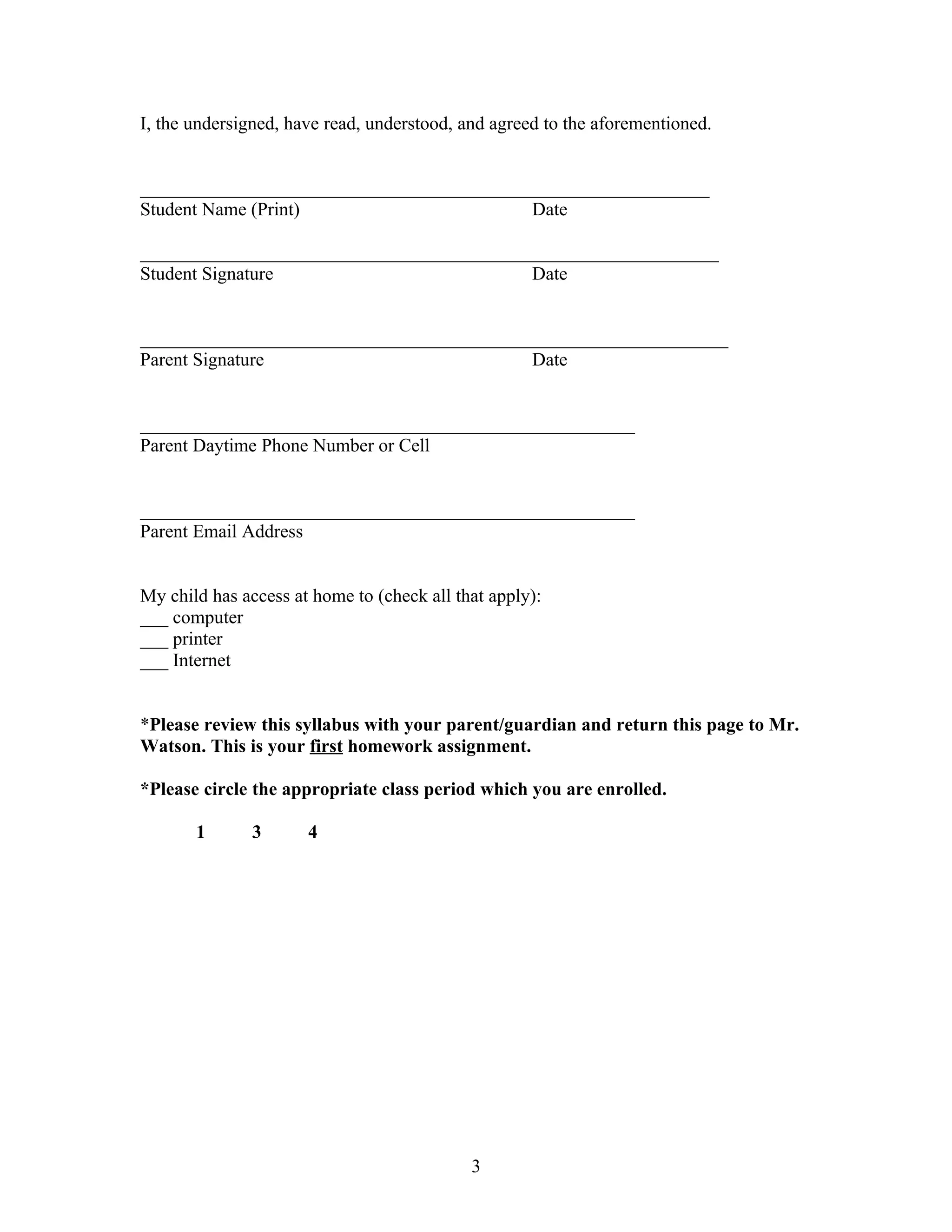 I, the undersigned, have read, understood, and agreed to the aforementioned.


_____________________________________________________________
Student Name (Print)                      Date

______________________________________________________________
Student Signature                         Date


_______________________________________________________________
Parent Signature                          Date


_____________________________________________________
Parent Daytime Phone Number or Cell


_____________________________________________________
Parent Email Address


My child has access at home to (check all that apply):
___ computer
___ printer
___ Internet


*Please review this syllabus with your parent/guardian and return this page to Mr.
Watson. This is your first homework assignment.

*Please circle the appropriate class period which you are enrolled.

       1       3      4




                                            3
 