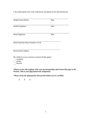 I, the undersigned, have read, understood, and agreed to the aforementioned.


_____________________________________________________________
Student Name (Print)                      Date

______________________________________________________________
Student Signature                         Date


_______________________________________________________________
Parent Signature                          Date


_____________________________________________________
Parent Daytime Phone Number or Cell


_____________________________________________________
Parent Email Address


My child has access at home to (check all that apply):
___ computer
___ printer
___ Internet


*Please review this syllabus with your parent/guardian and return this page to Mr.
Watson. This is your first homework assignment.

*Please circle the appropriate class period which you are enrolled.

       1       3      4




                                            3
 