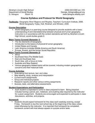 Abraham Lincoln High School (408) 535 6300 ext. 316 
Department of Social Studies George_Adragna@sjusd.org 
G. Adragna Room 16 www.adragna.weebly.com 
Course Syllabus and Protocol for World Geography 
Textbooks: Geography Alive! Regions and Peoples, Teachers’ Curriculum Institute, 2006. 
World Geography Today, Holt, Rinehart, and Winston, 2000. 
Course Description 
• World Geography is a year-long course designed to provide students with a basic 
understanding of and interrelationship between physical and human geography. 
Instruction is in accordance with the content standards set forth by Abraham Lincoln 
High School, social studies grade 9. 
Major Topics Covered (Semester 1) 
• The Six Elements of Geography 
• Introduction to the basics of physical & human geography 
• United States and Canada 
• Latin America (includes Middle America and South America) 
• Europe, Russia, and the former Soviet Republics 
Major Topics Covered (Semester 2) 
• Africa 
• Southwest Asia (The Middle East) 
• East and Southeast Asia 
• South Asia, with a focus on India 
• Australia and New Zealand 
• Various geography-related topics will be covered, including modern geographical 
concerns and their historical roots 
Course Activities 
• Note-taking from lecture, text, and video 
• Map labeling, study, analysis and interpretation 
• Current event assignments 
• Group and individual projects 
• Research reports and other various writing assignments 
• Quizzes, tests, and alternative assessments 
Student Expectations and Participation 
• Each student is expected to come to class prepared to learn. Being prepared 
includes having a pencil, pen, notebook, and anything else required by the instructor 
for a given assignment. Students are encouraged and expected to participate in class 
discussions, activities, and projects. 
Homework 
• Students should expect homework for this class each weekday evening, except 
Friday. Homework is due the next school day at the beginning of the class unless 
noted otherwise by the instructor. It is important that homework be completed; 
homework content will most always appear on quizzes and/or tests. 
 