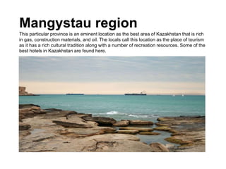 Mangystau region
This particular province is an eminent location as the best area of Kazakhstan that is rich
in gas, construction materials, and oil. The locals call this location as the place of tourism
as it has a rich cultural tradition along with a number of recreation resources. Some of the
best hotels in Kazakhstan are found here.
 