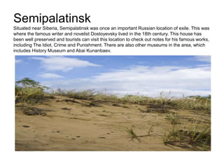 Semipalatinsk
Situated near Siberia, Semipalatinsk was once an important Russian location of exile. This was
where the famous writer and novelist Dostoyevsky lived in the 18th century. This house has
been well preserved and tourists can visit this location to check out notes for his famous works,
including The Idiot, Crime and Punishment. There are also other museums in the area, which
includes History Museum and Abai Kunanbaev.
 