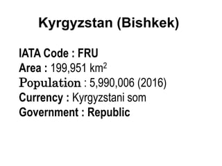 Kyrgyzstan (Bishkek)
IATA Code : FRU
Area : 199,951 km2
Population : 5,990,006 (2016)
Currency : Kyrgyzstani som
Government : Republic
 