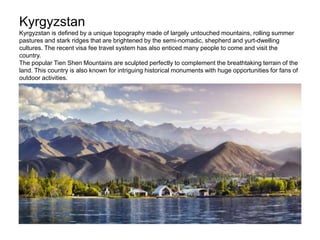 Kyrgyzstan
Kyrgyzstan is defined by a unique topography made of largely untouched mountains, rolling summer
pastures and stark ridges that are brightened by the semi-nomadic, shepherd and yurt-dwelling
cultures. The recent visa fee travel system has also enticed many people to come and visit the
country.
The popular Tien Shen Mountains are sculpted perfectly to complement the breathtaking terrain of the
land. This country is also known for intriguing historical monuments with huge opportunities for fans of
outdoor activities.
 