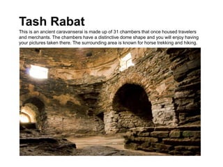 Tash Rabat
This is an ancient caravanserai is made up of 31 chambers that once housed travelers
and merchants. The chambers have a distinctive dome shape and you will enjoy having
your pictures taken there. The surrounding area is known for horse trekking and hiking.
 