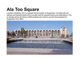 Ala Too Square
Located in Bishkek, this is a popular tourist location in Kyrgyzstan. It is filled with tall
statues and beautiful parks and is usually used for special events and celebrations. This
is actually where the famous 2005 protests were held to oust the first president of
Kyrgyzstan from office.
 