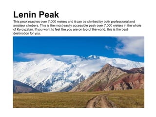 Lenin Peak
This peak reaches over 7,000 meters and it can be climbed by both professional and
amateur climbers. This is the most easily accessible peak over 7,000 meters in the whole
of Kyrgyzstan. If you want to feel like you are on top of the world, this is the best
destination for you.
 