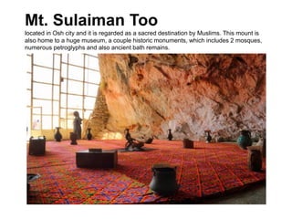 Mt. Sulaiman Too
located in Osh city and it is regarded as a sacred destination by Muslims. This mount is
also home to a huge museum, a couple historic monuments, which includes 2 mosques,
numerous petroglyphs and also ancient bath remains.
 