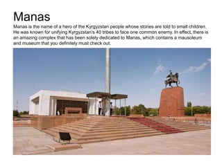 Manas
Manas is the name of a hero of the Kyrgyzstan people whose stories are told to small children.
He was known for unifying Kyrgyzstan’s 40 tribes to face one common enemy. In effect, there is
an amazing complex that has been solely dedicated to Manas, which contains a mausoleum
and museum that you definitely must check out.
 