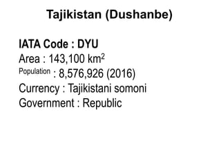 Tajikistan (Dushanbe)
IATA Code : DYU
Area : 143,100 km2
Population : 8,576,926 (2016)
Currency : Tajikistani somoni
Government : Republic
 