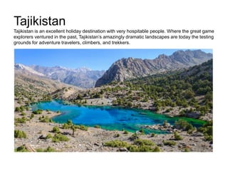 Tajikistan
Tajikistan is an excellent holiday destination with very hospitable people. Where the great game
explorers ventured in the past, Tajikistan’s amazingly dramatic landscapes are today the testing
grounds for adventure travelers, climbers, and trekkers.
 