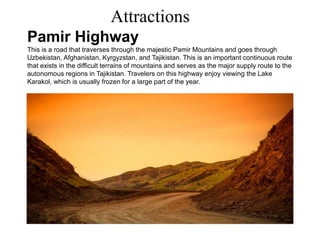 Attractions
Pamir Highway
This is a road that traverses through the majestic Pamir Mountains and goes through
Uzbekistan, Afghanistan, Kyrgyzstan, and Tajikistan. This is an important continuous route
that exists in the difficult terrains of mountains and serves as the major supply route to the
autonomous regions in Tajikistan. Travelers on this highway enjoy viewing the Lake
Karakol, which is usually frozen for a large part of the year.
 