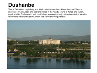 Dushanbe
This is Tajikistan’s capital city and it is located where rivers Kofarnihon and Vazorb
converge. Arsenic, lead and coal are mined in the nearby towns of Kulob and Nurek,
which enable Dushanbe to be industrialized. Among the major attractions in this location
include the national museum, which has some stunning artifacts.
 