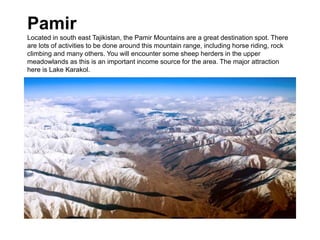 Pamir
Located in south east Tajikistan, the Pamir Mountains are a great destination spot. There
are lots of activities to be done around this mountain range, including horse riding, rock
climbing and many others. You will encounter some sheep herders in the upper
meadowlands as this is an important income source for the area. The major attraction
here is Lake Karakol.
 