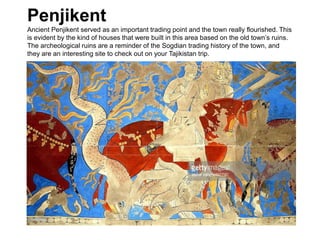 Penjikent
Ancient Penjikent served as an important trading point and the town really flourished. This
is evident by the kind of houses that were built in this area based on the old town’s ruins.
The archeological ruins are a reminder of the Sogdian trading history of the town, and
they are an interesting site to check out on your Tajikistan trip.
 