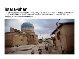 Istaravshan
The city has been in existence for over 2,500 years. Istaravshan houses the beautiful and well-
known Abdullatif Mosque and Madrasah. You can visit Istaravshan as a one day stop over on
your way to Dushanbe or from Khojand.
 