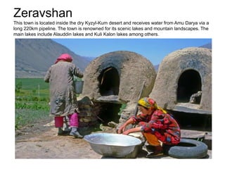 Zeravshan
This town is located inside the dry Kyzyl-Kum desert and receives water from Amu Darya via a
long 220km pipeline. The town is renowned for its scenic lakes and mountain landscapes. The
main lakes include Alauddin lakes and Kuli Kalon lakes among others.
 