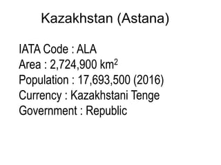 Kazakhstan (Astana)
IATA Code : ALA
Area : 2,724,900 km2
Population : 17,693,500 (2016)
Currency : Kazakhstani Tenge
Government : Republic
 