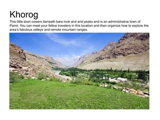 Khorog
This little town cowers beneath bare rock and arid peaks and is an administrative town of
Pamir. You can meet your fellow travelers in this location and then organize how to explore the
area’s fabulous valleys and remote mountain ranges.
 