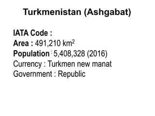Turkmenistan (Ashgabat)
IATA Code :
Area : 491,210 km2
Population: 5,408,328 (2016)
Currency : Turkmen new manat
Government : Republic
 