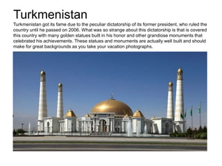 Turkmenistan
Turkmenistan got its fame due to the peculiar dictatorship of its former president, who ruled the
country until he passed on 2006. What was so strange about this dictatorship is that is covered
this country with many golden statues built in his honor and other grandiose monuments that
celebrated his achievements. These statues and monuments are actually well built and should
make for great backgrounds as you take your vacation photographs.
 